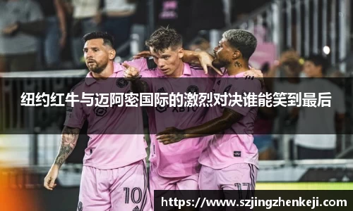 纽约红牛与迈阿密国际的激烈对决谁能笑到最后