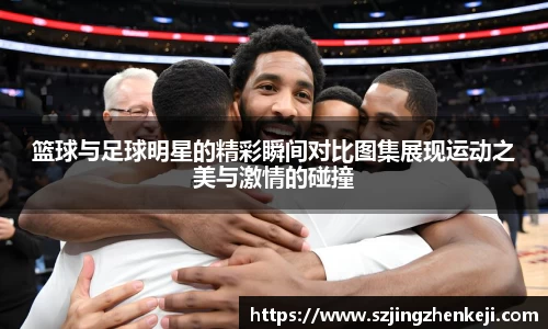 篮球与足球明星的精彩瞬间对比图集展现运动之美与激情的碰撞