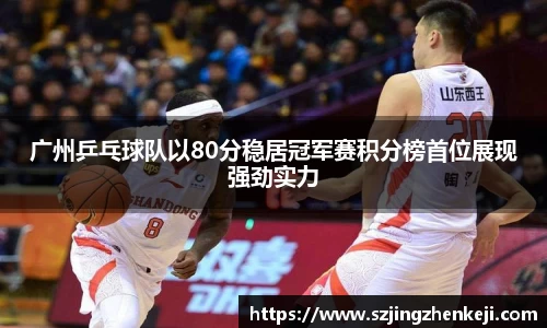 广州乒乓球队以80分稳居冠军赛积分榜首位展现强劲实力