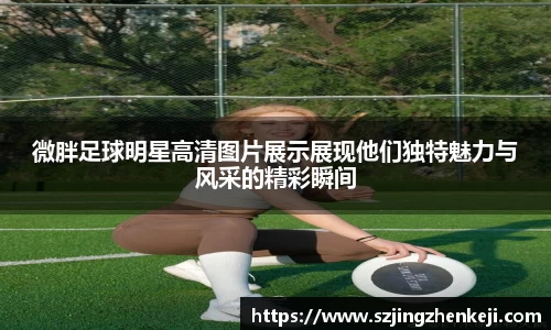 微胖足球明星高清图片展示展现他们独特魅力与风采的精彩瞬间